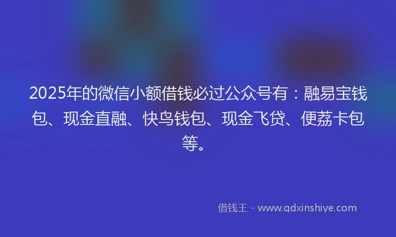 2025年的微信小额借钱必过公众号有：融易宝钱包、现金直融、快鸟钱包、现金飞贷、便荔卡包等。
