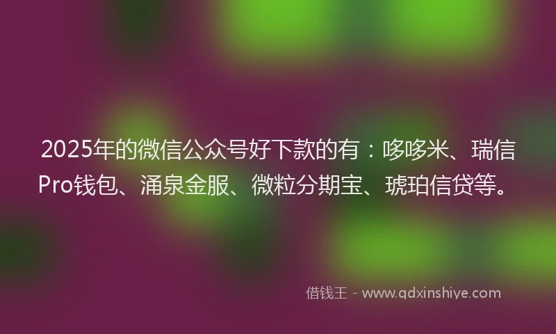 2025年的微信公众号好下款的有：哆哆米、瑞信Pro钱包、涌泉金服、微粒分期宝、琥珀信贷等。