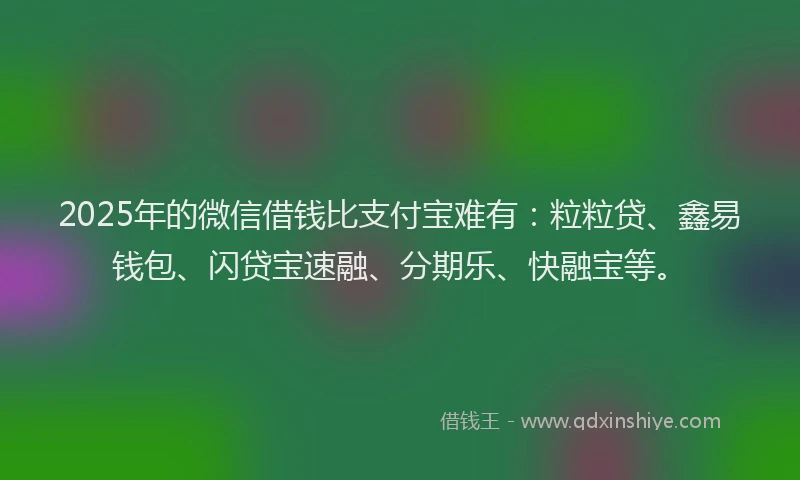 2025年的微信借钱比支付宝难有：粒粒贷、鑫易钱包、闪贷宝速融、分期乐、快融宝等。