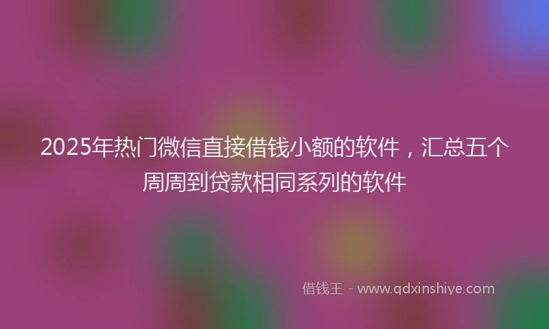 2025年热门微信直接借钱小额的软件，汇总五个周周到贷款相同系列的软件