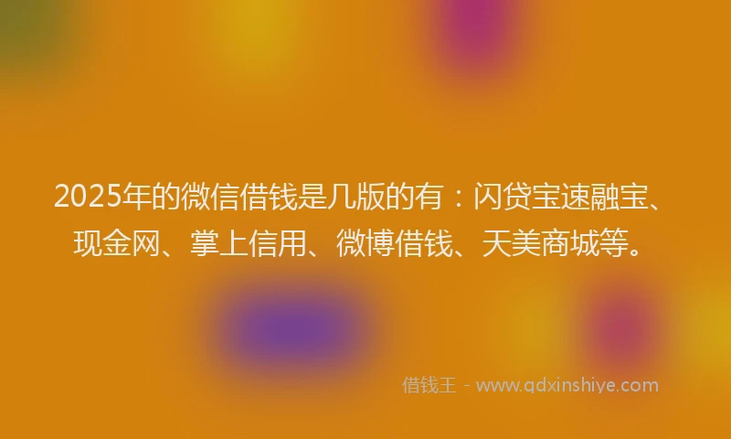 2025年的微信借钱是几版的有：闪贷宝速融宝、现金网、掌上信用、微博借钱、天美商城等。