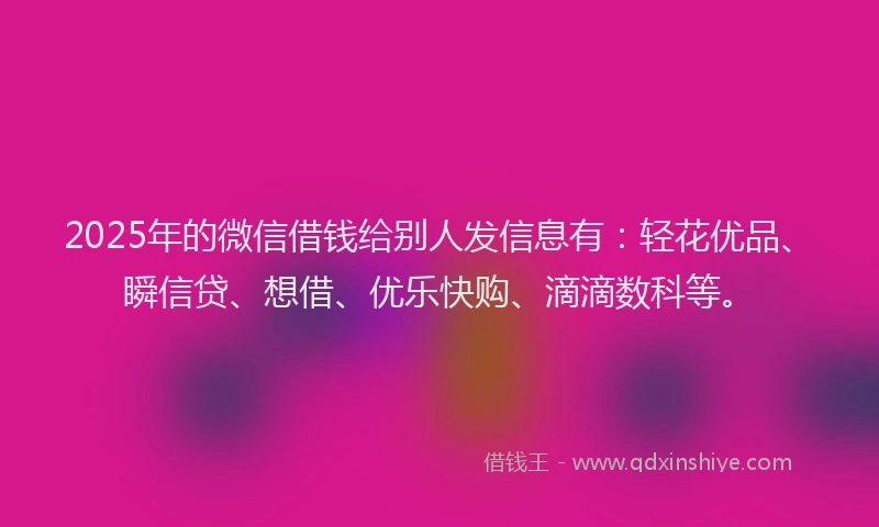2025年的微信借钱给别人发信息有：轻花优品、瞬信贷、想借、优乐快购、滴滴数科等。