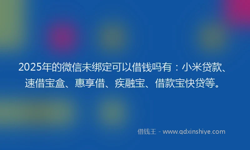 2025年的微信未绑定可以借钱吗有：小米贷款、速借宝盒、惠享借、疾融宝、借款宝快贷等。