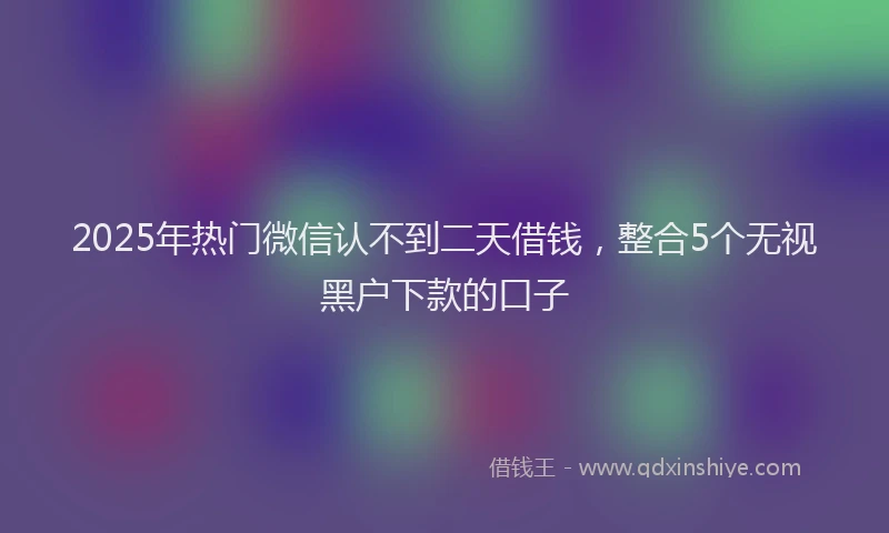2025年热门微信认不到二天借钱，整合5个无视黑户下款的口子