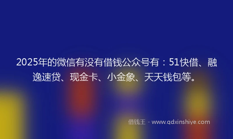 2025年的微信有没有借钱公众号有：51快借、融逸速贷、现金卡、小金象、天天钱包等。