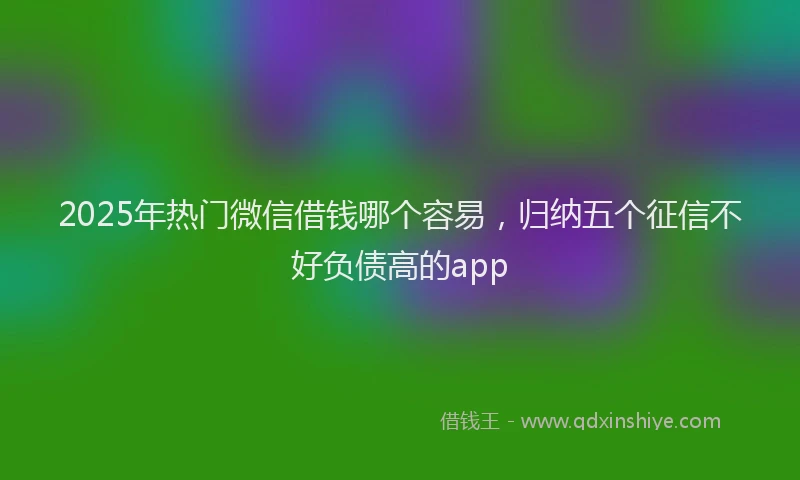 2025年热门微信借钱哪个容易，归纳五个征信不好负债高的app