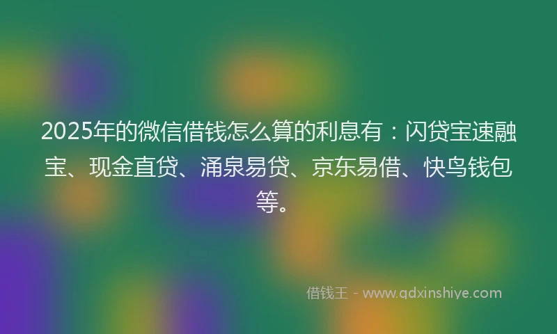 2025年的微信借钱怎么算的利息有：闪贷宝速融宝、现金直贷、涌泉易贷、京东易借、快鸟钱包等。
