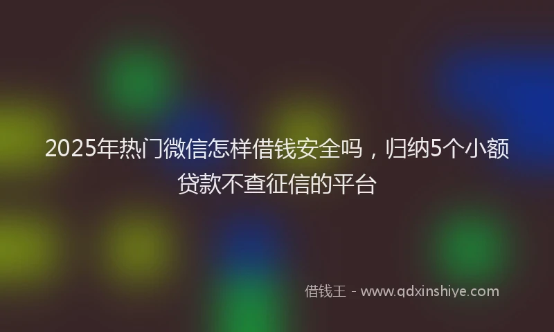 2025年热门微信怎样借钱安全吗，归纳5个小额贷款不查征信的平台
