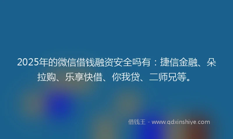 2025年的微信借钱融资安全吗有：捷信金融、朵拉购、乐享快借、你我贷、二师兄等。