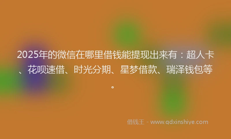 2025年的微信在哪里借钱能提现出来有：超人卡、花呗速借、时光分期、星梦借款、瑞泽钱包等。