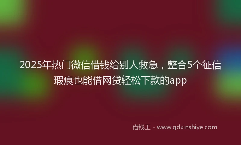 2025年热门微信借钱给别人救急，整合5个征信瑕疵也能借网贷轻松下款的app
