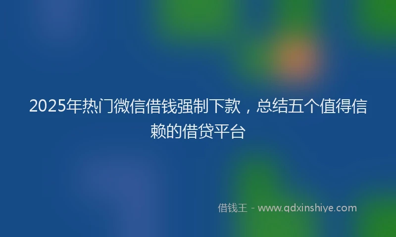 2025年热门微信借钱强制下款，总结五个值得信赖的借贷平台