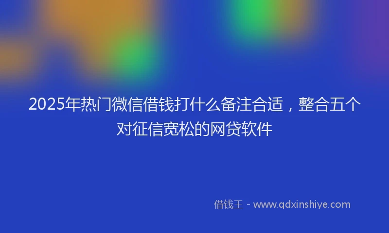 2025年热门微信借钱打什么备注合适，整合五个对征信宽松的网贷软件