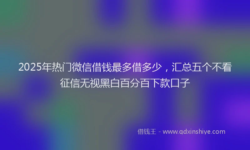 2025年热门微信借钱最多借多少，汇总五个不看征信无视黑白百分百下款口子