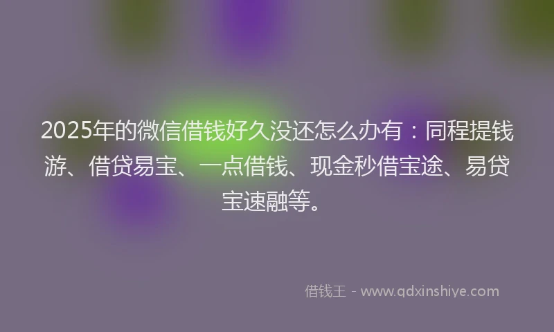 2025年的微信借钱好久没还怎么办有：同程提钱游、借贷易宝、一点借钱、现金秒借宝途、易贷宝速融等。