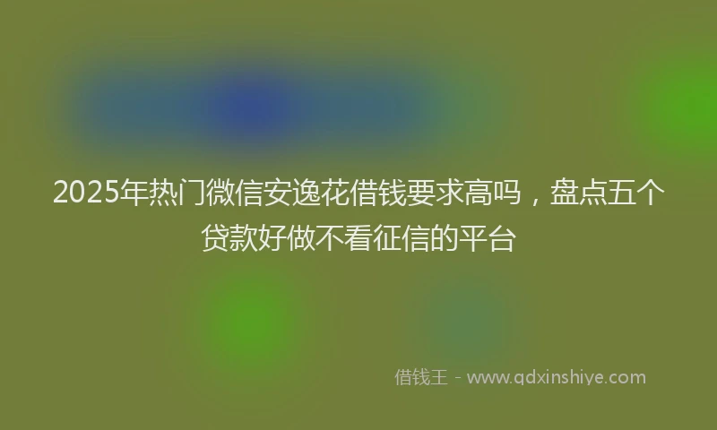 2025年热门微信安逸花借钱要求高吗，盘点五个贷款好做不看征信的平台