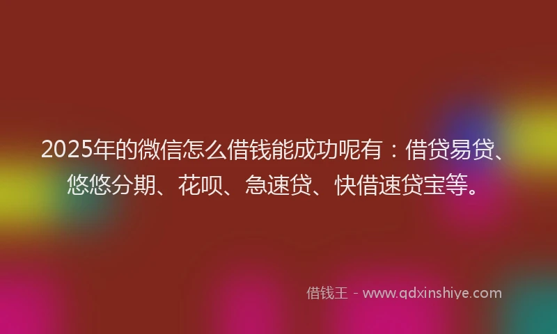 2025年的微信怎么借钱能成功呢有：借贷易贷、悠悠分期、花呗、急速贷、快借速贷宝等。