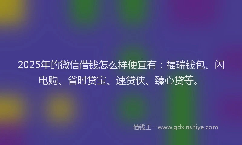 2025年的微信借钱怎么样便宜有：福瑞钱包、闪电购、省时贷宝、速贷侠、臻心贷等。