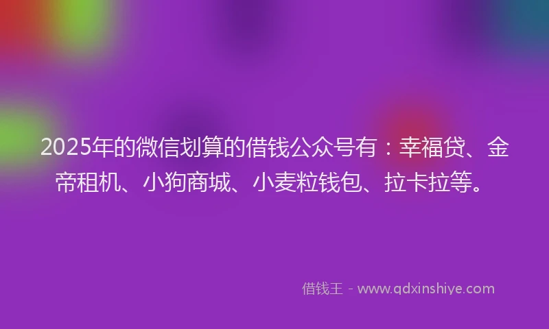 2025年的微信划算的借钱公众号有：幸福贷、金帝租机、小狗商城、小麦粒钱包、拉卡拉等。