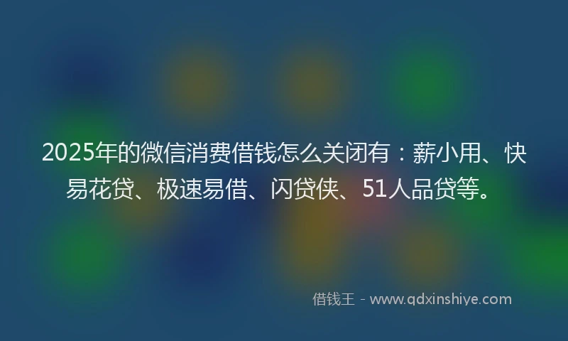 2025年的微信消费借钱怎么关闭有：薪小用、快易花贷、极速易借、闪贷侠、51人品贷等。