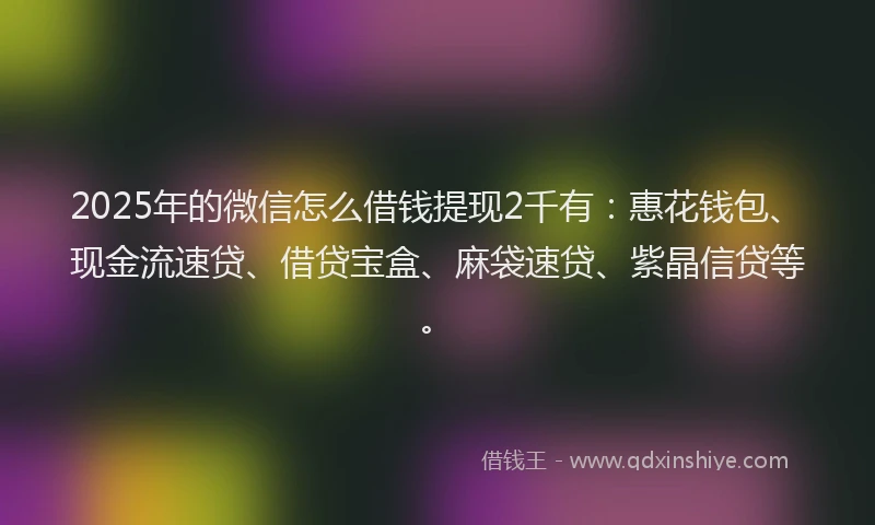 2025年的微信怎么借钱提现2千有：惠花钱包、现金流速贷、借贷宝盒、麻袋速贷、紫晶信贷等。