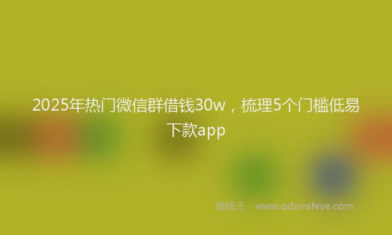 2025年热门微信群借钱30w，梳理5个门槛低易下款app