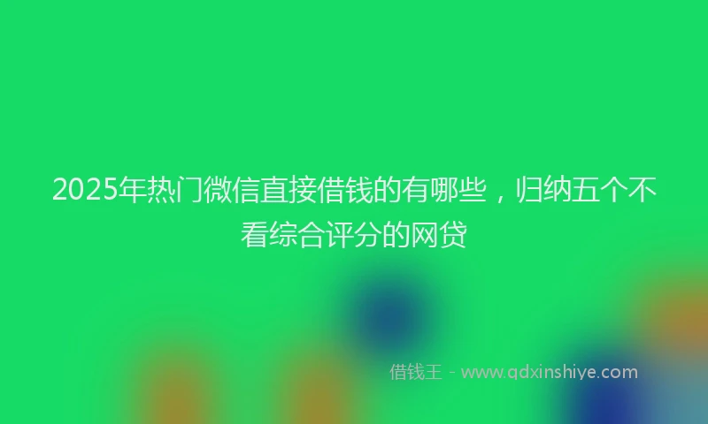 2025年热门微信直接借钱的有哪些，归纳五个不看综合评分的网贷