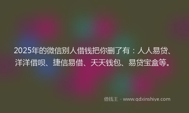 2025年的微信别人借钱把你删了有：人人易贷、洋洋借呗、捷信易借、天天钱包、易贷宝盒等。