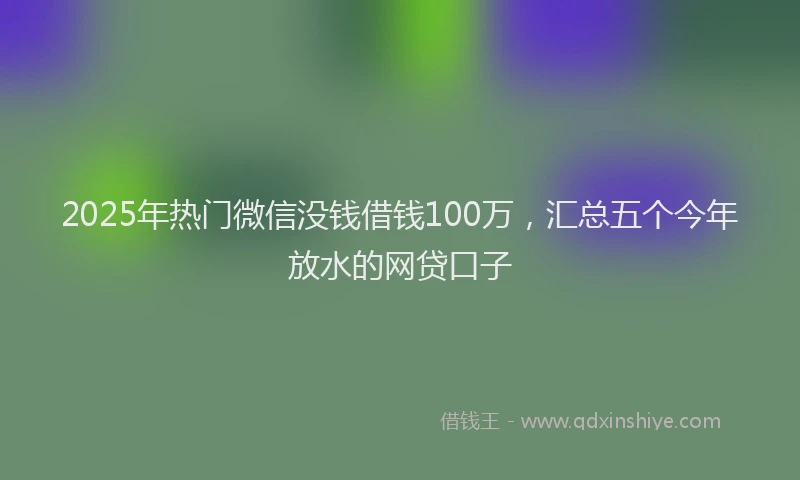 2025年热门微信没钱借钱100万，汇总五个今年放水的网贷口子