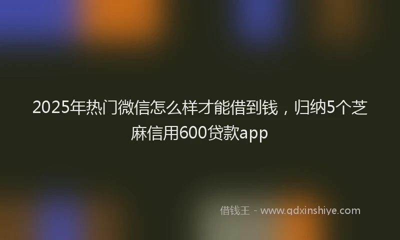 2025年热门微信怎么样才能借到钱，归纳5个芝麻信用600贷款app