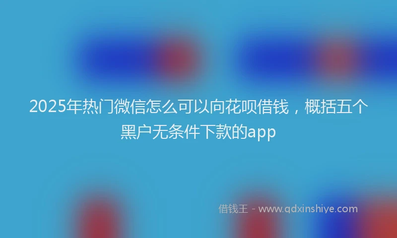 2025年热门微信怎么可以向花呗借钱，概括五个黑户无条件下款的app