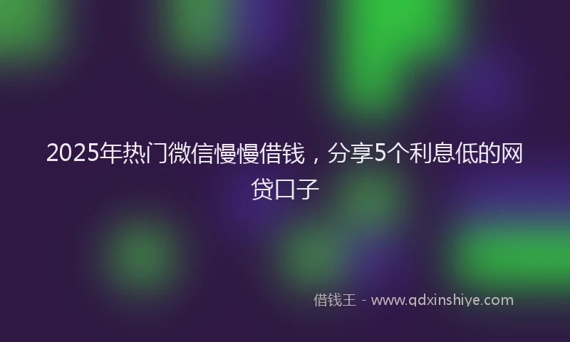 2025年热门微信慢慢借钱，分享5个利息低的网贷口子
