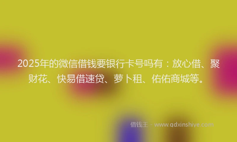 2025年的微信借钱要银行卡号吗有：放心借、聚财花、快易借速贷、萝卜租、佑佑商城等。