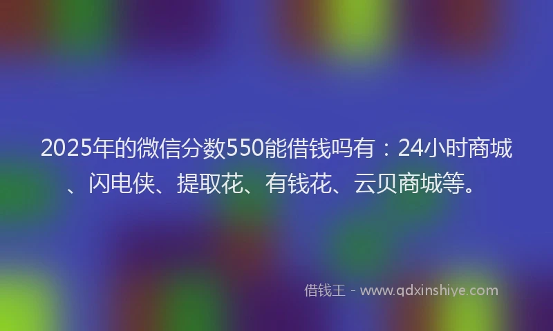 2025年的微信分数550能借钱吗有：24小时商城、闪电侠、提取花、有钱花、云贝商城等。