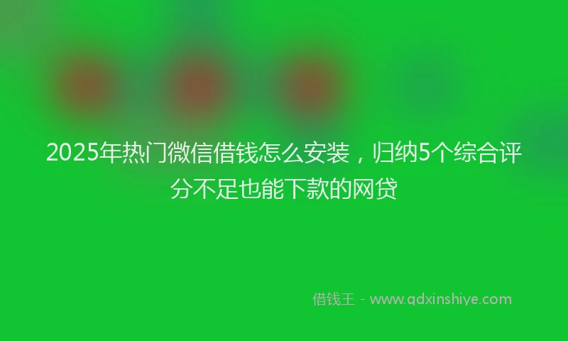 2025年热门微信借钱怎么安装，归纳5个综合评分不足也能下款的网贷