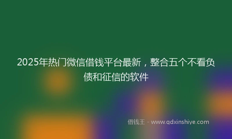 2025年热门微信借钱平台最新，整合五个不看负债和征信的软件