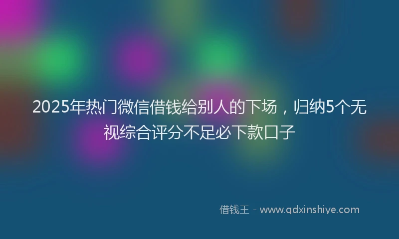 2025年热门微信借钱给别人的下场，归纳5个无视综合评分不足必下款口子
