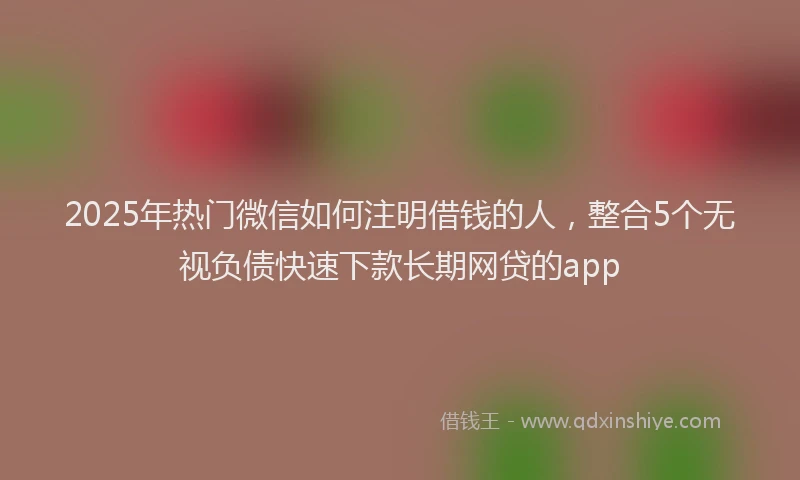 2025年热门微信如何注明借钱的人，整合5个无视负债快速下款长期网贷的app