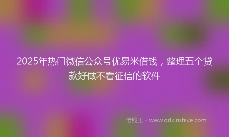 2025年热门微信公众号优易米借钱，整理五个贷款好做不看征信的软件