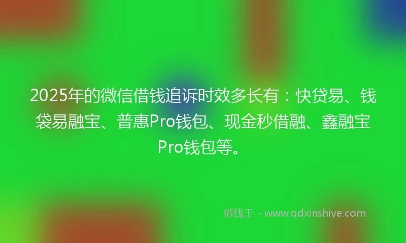 2025年的微信借钱追诉时效多长有：快贷易、钱袋易融宝、普惠Pro钱包、现金秒借融、鑫融宝Pro钱包等。