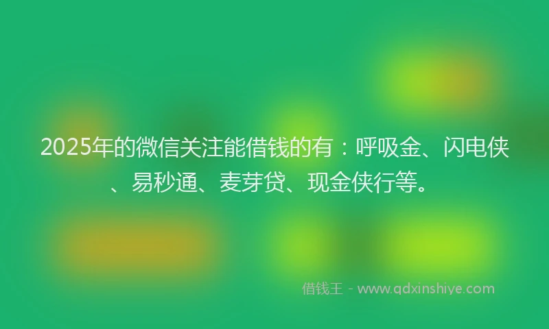2025年的微信关注能借钱的有：呼吸金、闪电侠、易秒通、麦芽贷、现金侠行等。
