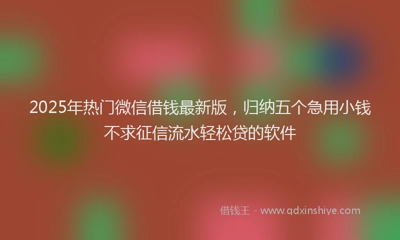 2025年热门微信借钱最新版，归纳五个急用小钱不求征信流水轻松贷的软件