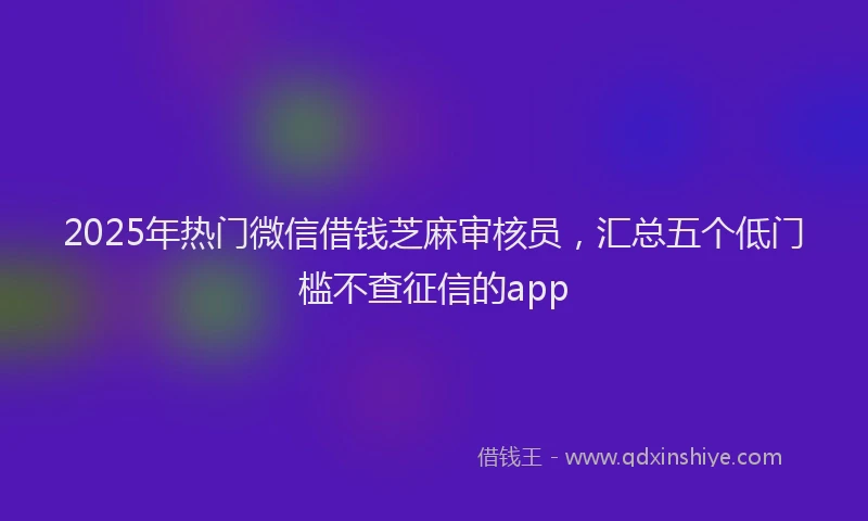 2025年热门微信借钱芝麻审核员，汇总五个低门槛不查征信的app
