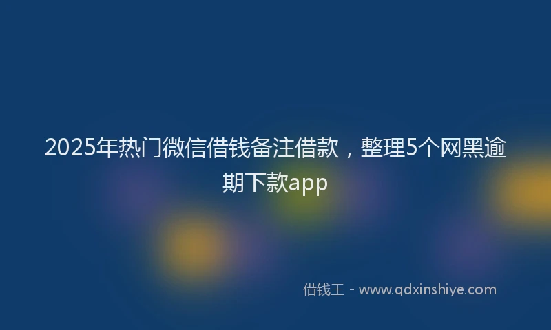 2025年热门微信借钱备注借款，整理5个网黑逾期下款app
