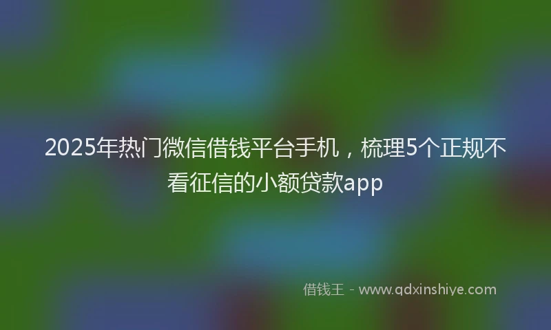2025年热门微信借钱平台手机，梳理5个正规不看征信的小额贷款app
