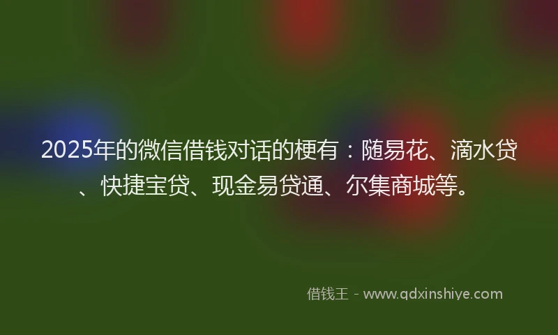 2025年的微信借钱对话的梗有：随易花、滴水贷、快捷宝贷、现金易贷通、尔集商城等。