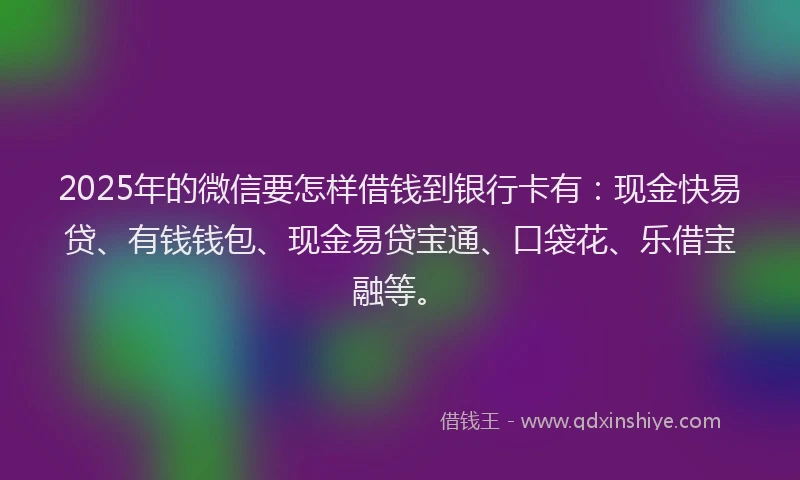 2025年的微信要怎样借钱到银行卡有：现金快易贷、有钱钱包、现金易贷宝通、口袋花、乐借宝融等。