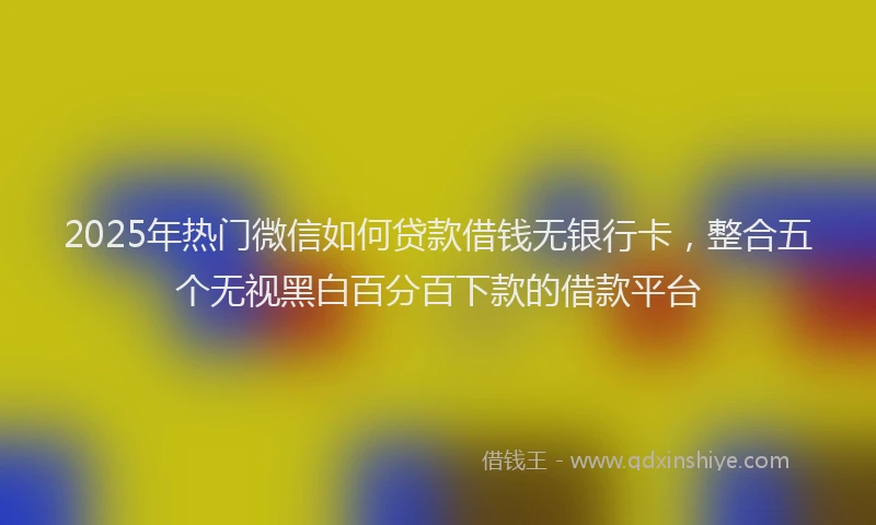 2025年热门微信如何贷款借钱无银行卡，整合五个无视黑白百分百下款的借款平台