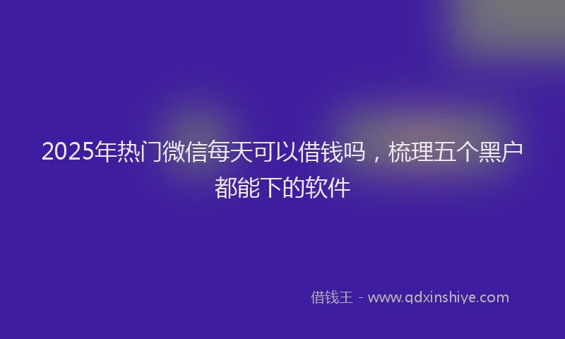2025年热门微信每天可以借钱吗，梳理五个黑户都能下的软件