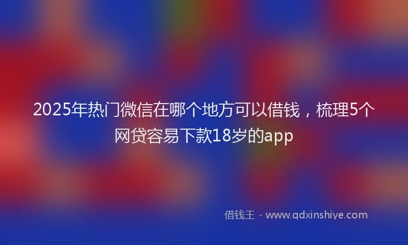 2025年热门微信在哪个地方可以借钱，梳理5个网贷容易下款18岁的app